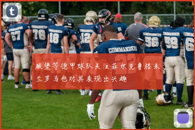 狼堡等德甲球队关注菲尔克鲁格米兰罗马也对其表现出兴趣