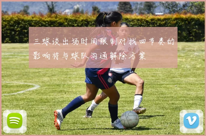三球谈出场时间限制对找回节奏的影响将与球队沟通解除方案