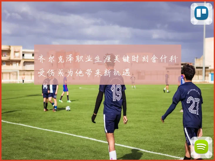 齐尔克泽职业生涯关键时刻舍什科受伤或为他带来新机遇