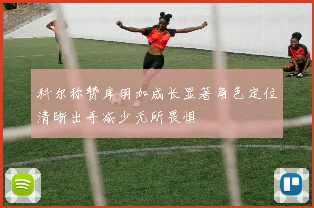 科尔称赞库明加成长显著角色定位清晰出手减少无所畏惧