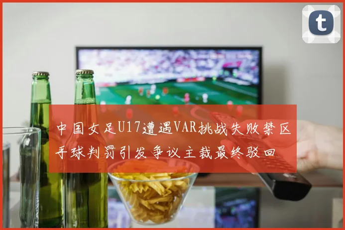 中国女足U17遭遇VAR挑战失败禁区手球判罚引发争议主裁最终驳回