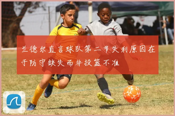 兰德尔直言球队第二节失利原因在于防守缺失而非投篮不准