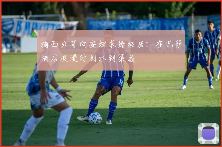 梅西分享向安妞求婚经历：在巴萨酒店浪漫时刻水到渠成
