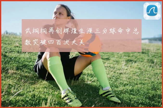 武桐桐再创辉煌生涯三分球命中总数突破四百次大关