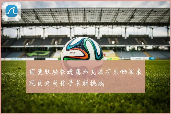 前曼联助教透露加克波在利物浦表现良好或将寻求新挑战
