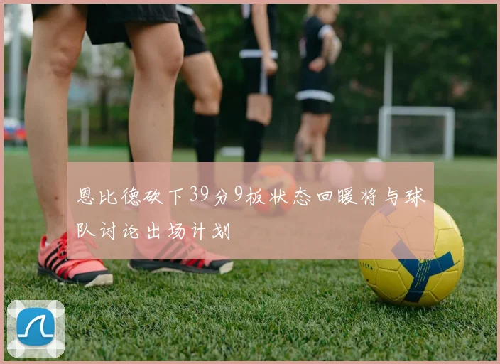 恩比德砍下39分9板状态回暖将与球队讨论出场计划