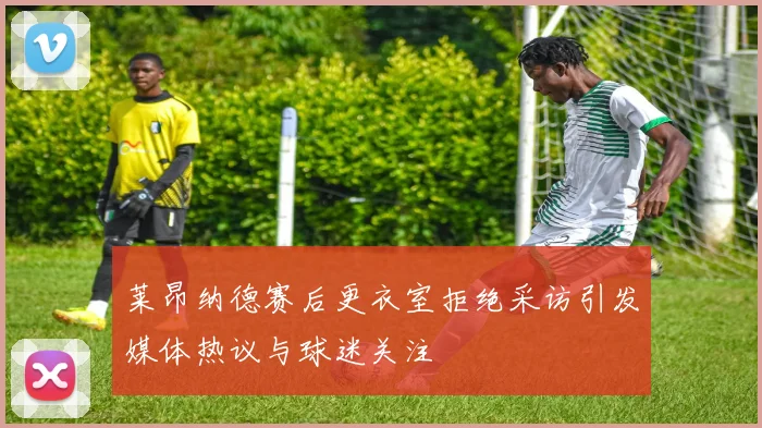 莱昂纳德赛后更衣室拒绝采访引发媒体热议与球迷关注