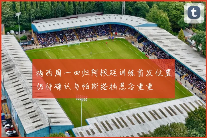梅西周一回归阿根廷训练首发位置仍待确认与帕斯搭档悬念重重