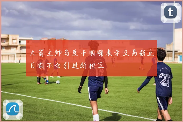 火箭主帅乌度卡明确表示交易截止日前不会引进新控卫