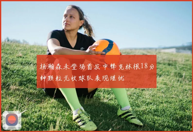 杨瀚森未登场首发中锋克林根18分钟颗粒无收球队表现堪忧