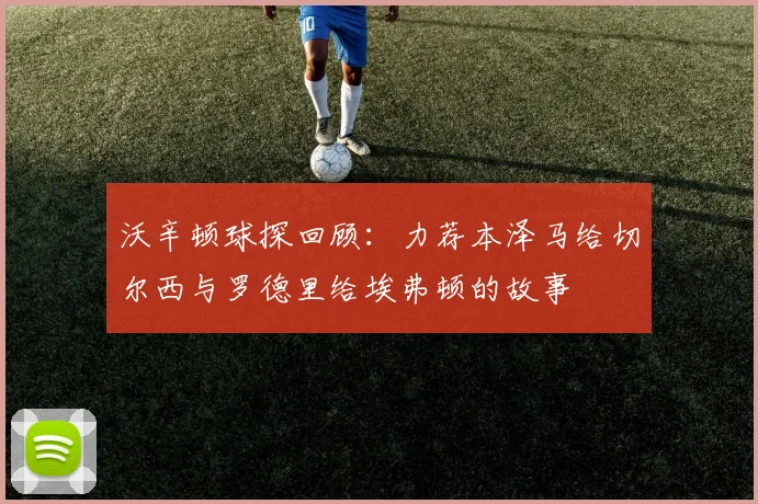 沃辛顿球探回顾:力荐本泽马给切尔西与罗德里给埃弗顿的故事