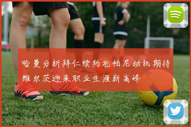哈曼分析拜仁续约孔帕尼动机期待维尔茨迎来职业生涯新高峰