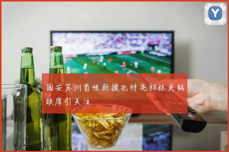 国安苏州首练新援孔特亮相林良铭缺席引关注