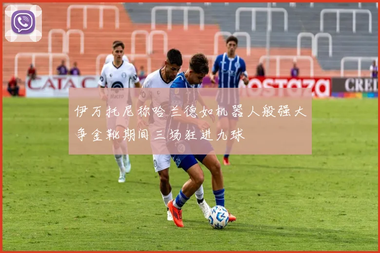 伊万托尼称哈兰德如机器人般强大争金靴期间三场狂进九球