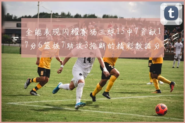 全能表现闪耀赛场三球15中7贡献17分6篮板7助攻3抢断的精彩数据分析