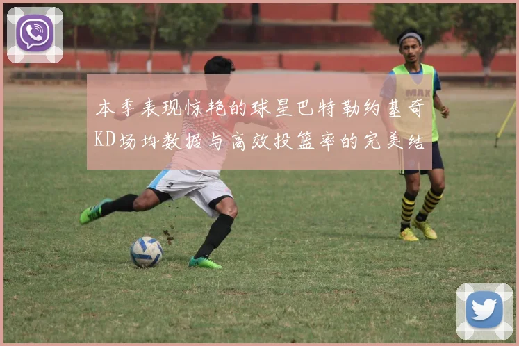 本季表现惊艳的球星巴特勒约基奇KD场均数据与高效投篮率的完美结合