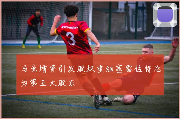 马竞增资引发股权重组塞雷佐将沦为第五大股东