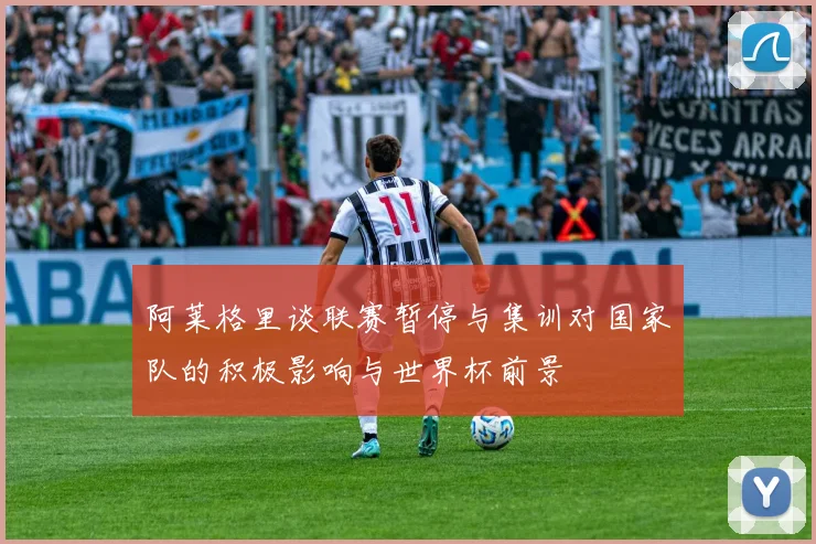 阿莱格里谈联赛暂停与集训对国家队的积极影响与世界杯前景